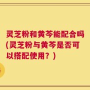 灵芝粉和黄芩能配合吗(灵芝粉与黄芩是否可以搭配使用？)