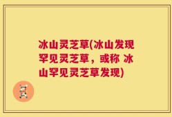 冰山灵芝草(冰山发现罕见灵芝草，或称 冰山罕见灵芝草发现)
