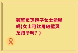 破壁灵芝孢子女士能喝吗(女士可饮用破壁灵芝孢子吗？)