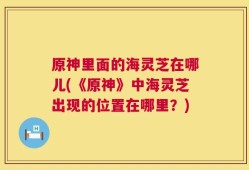 原神里面的海灵芝在哪儿(《原神》中海灵芝出现的位置在哪里？)