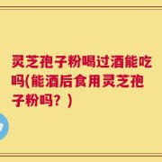 灵芝孢子粉喝过酒能吃吗(能酒后食用灵芝孢子粉吗？)