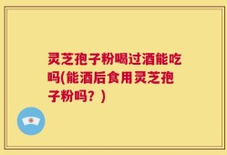 灵芝孢子粉喝过酒能吃吗(能酒后食用灵芝孢子粉吗？)