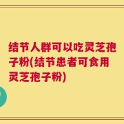 结节人群可以吃灵芝孢子粉(结节患者可食用灵芝孢子粉)
