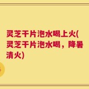 灵芝干片泡水喝上火(灵芝干片泡水喝，降暑清火)
