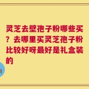 灵芝去壁孢子粉哪些买？去哪里买灵芝孢子粉比较好呀最好是礼盒装的
