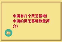 中国有几个灵芝基地(中国的灵芝基地数量简介)