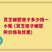 灵芝破壁孢子多少钱一小瓶 (灵芝孢子破壁粉价格及优惠)