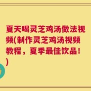 夏天喝灵芝鸡汤做法视频(制作灵芝鸡汤视频教程，夏季最佳饮品！)