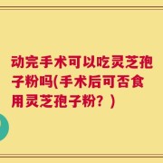 动完手术可以吃灵芝孢子粉吗(手术后可否食用灵芝孢子粉？)