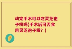 动完手术可以吃灵芝孢子粉吗(手术后可否食用灵芝孢子粉？)