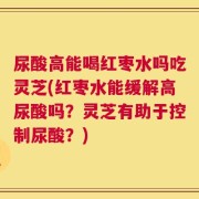 尿酸高能喝红枣水吗吃灵芝(红枣水能缓解高尿酸吗？灵芝有助于控制尿酸？)