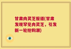 甘肃肉灵芝报道(甘肃发现罕见肉灵芝，引发新一轮抢购潮)