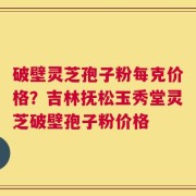 破壁灵芝孢子粉每克价格？吉林抚松玉秀堂灵芝破壁孢子粉价格
