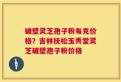破壁灵芝孢子粉每克价格？吉林抚松玉秀堂灵芝破壁孢子粉价格