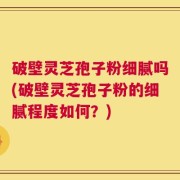破壁灵芝孢子粉细腻吗(破壁灵芝孢子粉的细腻程度如何？)