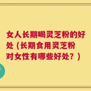 女人长期喝灵芝粉的好处 (长期食用灵芝粉对女性有哪些好处？)
