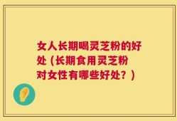 女人长期喝灵芝粉的好处 (长期食用灵芝粉对女性有哪些好处？)