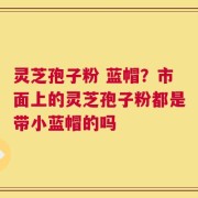 灵芝孢子粉 蓝帽？市面上的灵芝孢子粉都是带小蓝帽的吗