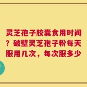 灵芝孢子胶囊食用时间？破壁灵芝孢子粉每天服用几次，每次服多少