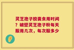 灵芝孢子胶囊食用时间？破壁灵芝孢子粉每天服用几次，每次服多少