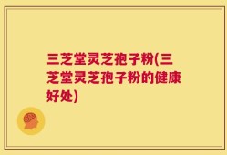 三芝堂灵芝孢子粉(三芝堂灵芝孢子粉的健康好处)
