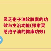 灵芝孢子油软胶囊的功效与主治功能(探索灵芝孢子油的健康功效)