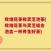 玫瑰花茶和灵芝泡茶(玫瑰花茶与灵芝组合 泡出一杯养生好茶)