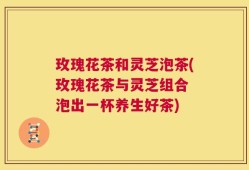 玫瑰花茶和灵芝泡茶(玫瑰花茶与灵芝组合 泡出一杯养生好茶)