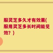 服灵芝多久才有效果(服用灵芝多长时间能见效？)