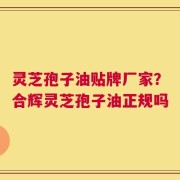 灵芝孢子油贴牌厂家？合辉灵芝孢子油正规吗