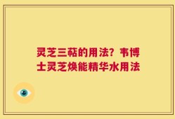 灵芝三萜的用法？韦博士灵芝焕能精华水用法