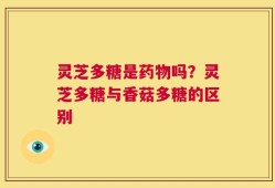 灵芝多糖是药物吗？灵芝多糖与香菇多糖的区别