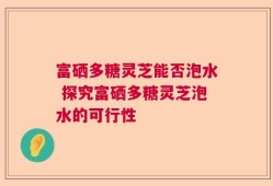富硒多糖灵芝能否泡水 探究富硒多糖灵芝泡水的可行性