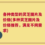 各种类型的灵芝图片及价格(多种灵芝图片及价格推荐，满足不同需求)