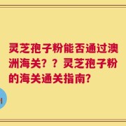 灵芝孢子粉能否通过澳洲海关？？灵芝孢子粉的海关通关指南？