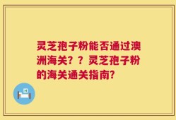 灵芝孢子粉能否通过澳洲海关？？灵芝孢子粉的海关通关指南？