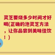 灵芝要烧多少时间才好喝(正确的泡灵芝方法，让你品尝到美味佳饮！)