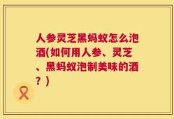 人参灵芝黑蚂蚁怎么泡酒(如何用人参、灵芝、黑蚂蚁泡制美味的酒？)