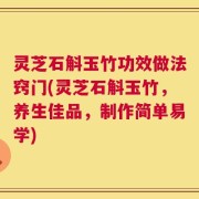 灵芝石斛玉竹功效做法窍门(灵芝石斛玉竹，养生佳品，制作简单易学)