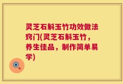 灵芝石斛玉竹功效做法窍门(灵芝石斛玉竹，养生佳品，制作简单易学)