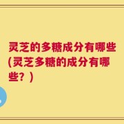 灵芝的多糖成分有哪些(灵芝多糖的成分有哪些？)