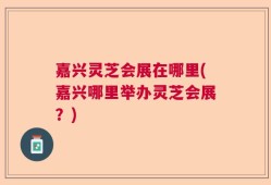 嘉兴灵芝会展在哪里(嘉兴哪里举办灵芝会展？)