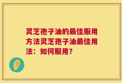 灵芝孢子油的最佳服用方法灵芝孢子油最佳用法：如何服用？