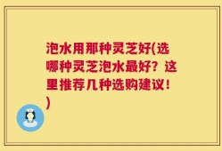 泡水用那种灵芝好(选哪种灵芝泡水最好？这里推荐几种选购建议！)