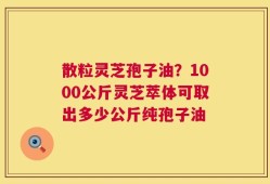 散粒灵芝孢子油？1000公斤灵芝萃体可取出多少公斤纯孢子油