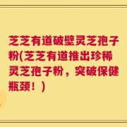 芝芝有道破壁灵芝孢子粉(芝芝有道推出珍稀灵芝孢子粉，突破保健瓶颈！)