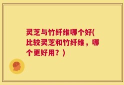 灵芝与竹纤维哪个好(比较灵芝和竹纤维，哪个更好用？)