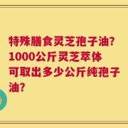 特殊膳食灵芝孢子油？1000公斤灵芝萃体可取出多少公斤纯孢子油？