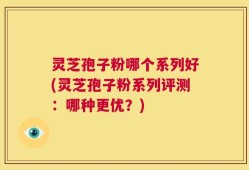 灵芝孢子粉哪个系列好(灵芝孢子粉系列评测：哪种更优？)