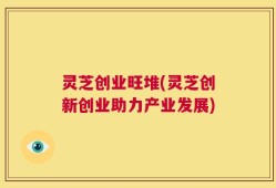 灵芝创业旺堆(灵芝创新创业助力产业发展)
